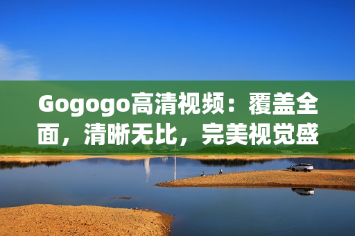 Gogogo高清视频：覆盖全面，清晰无比，完美视觉盛宴