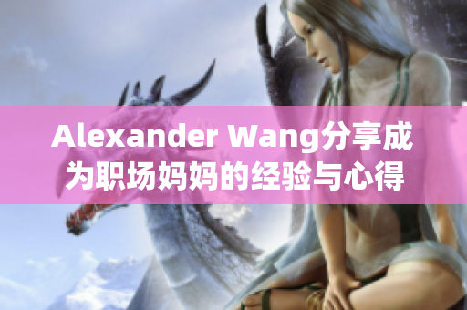 Alexander Wang分享成为职场妈妈的经验与心得