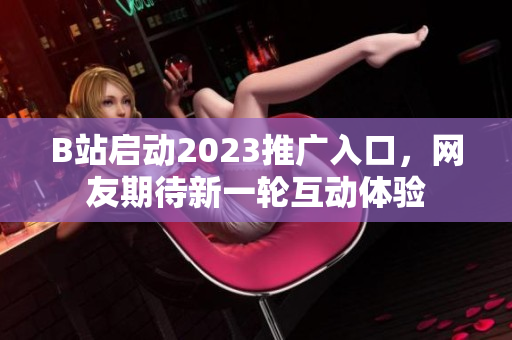 B站启动2023推广入口，网友期待新一轮互动体验