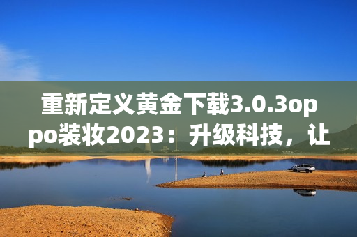 重新定义黄金下载3.0.3oppo装妆2023：升级科技，让下载更畅快