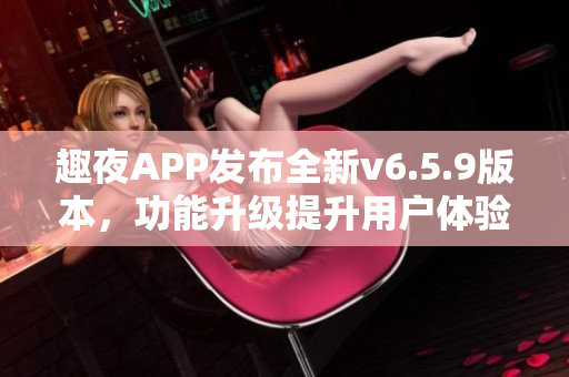 趣夜APP发布全新v6.5.9版本，功能升级提升用户体验