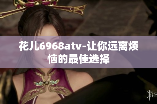 花儿6968atv-让你远离烦恼的最佳选择
