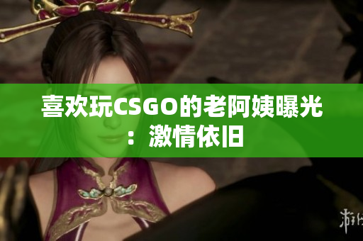 喜欢玩CSGO的老阿姨曝光：激情依旧