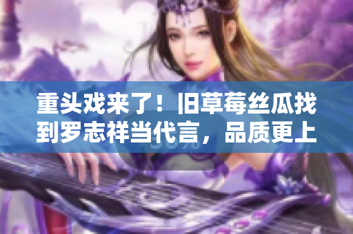 重头戏来了！旧草莓丝瓜找到罗志祥当代言，品质更上一层楼