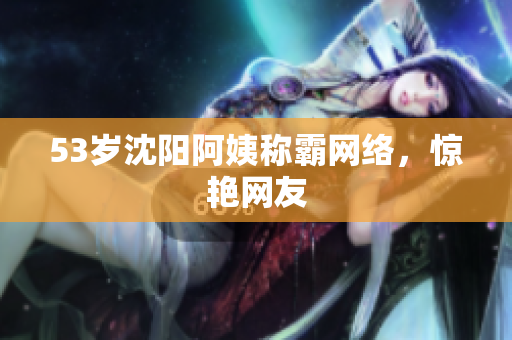 53岁沈阳阿姨称霸网络，惊艳网友