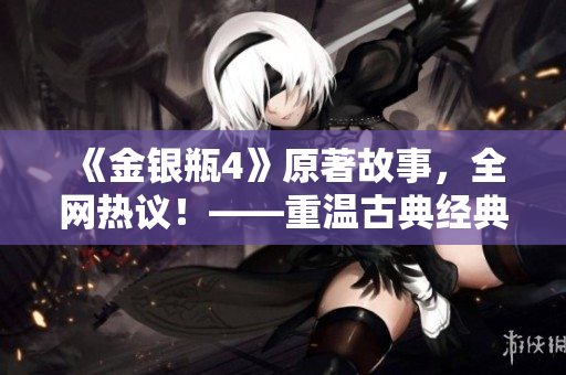 《金银瓶4》原著故事，全网热议！——重温古典经典，探寻爱情秘辛