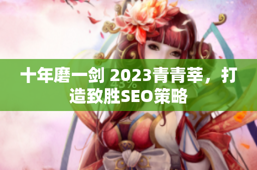 十年磨一剑 2023青青莘，打造致胜SEO策略
