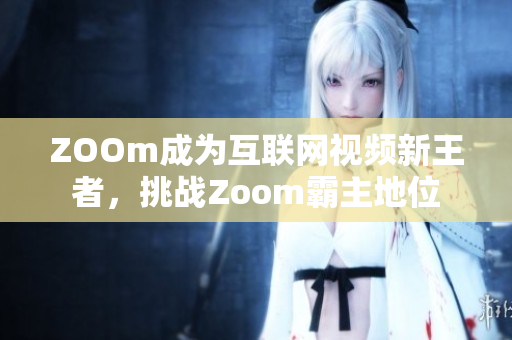 ZOOm成为互联网视频新王者，挑战Zoom霸主地位