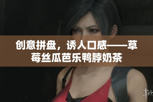 创意拼盘，诱人口感——草莓丝瓜芭乐鸭脖奶茶