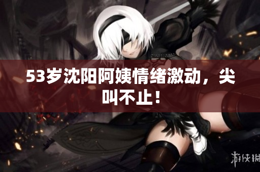 53岁沈阳阿姨情绪激动，尖叫不止！