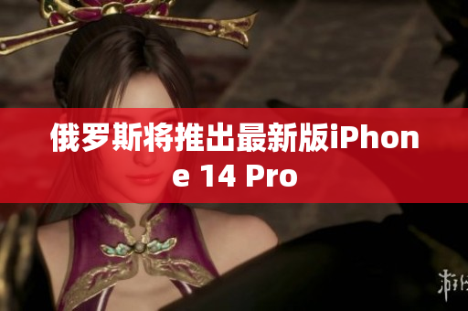 俄罗斯将推出最新版iPhone 14 Pro