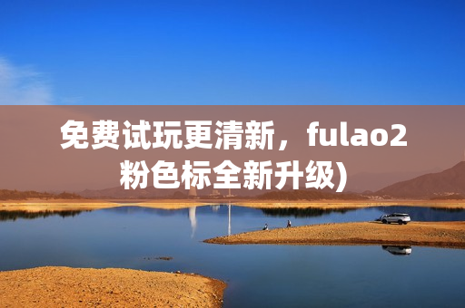 免费试玩更清新，fulao2粉色标全新升级)