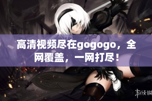 高清视频尽在gogogo，全网覆盖，一网打尽！