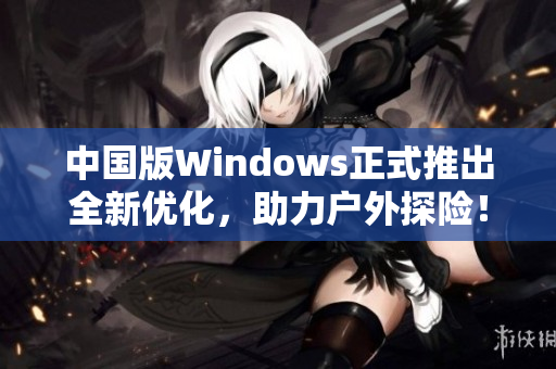 中国版Windows正式推出全新优化，助力户外探险！