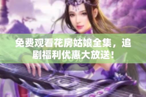 免费观看花房姑娘全集，追剧福利优惠大放送！