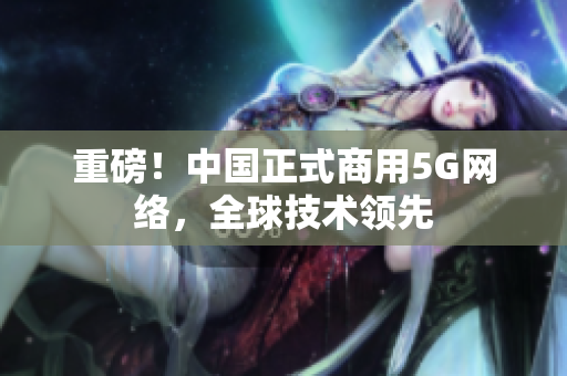 重磅！中国正式商用5G网络，全球技术领先