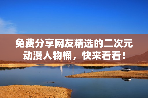 免费分享网友精选的二次元动漫人物桶，快来看看！