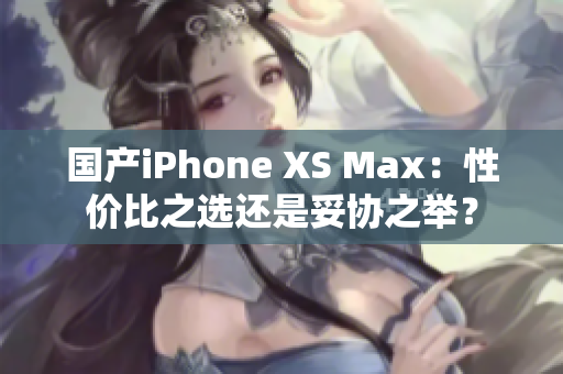 国产iPhone XS Max：性价比之选还是妥协之举？