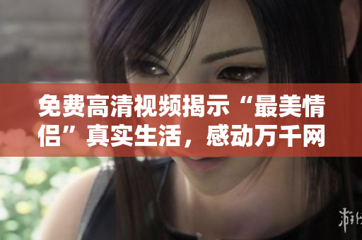 免费高清视频揭示“最美情侣”真实生活，感动万千网友！