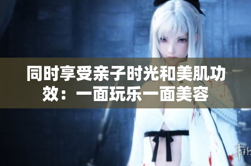 同时享受亲子时光和美肌功效：一面玩乐一面美容