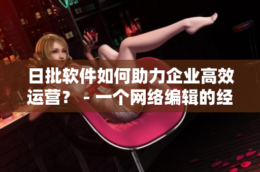 日批软件如何助力企业高效运营？ - 一个网络编辑的经验总结