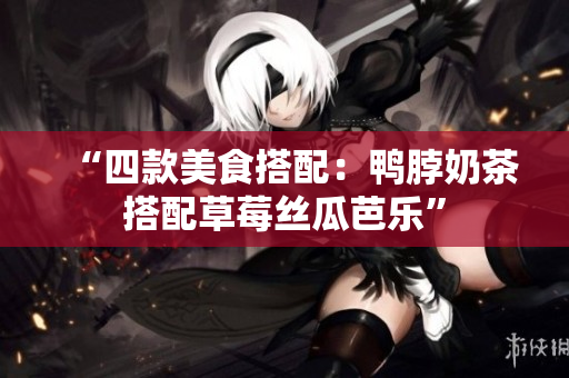 “四款美食搭配：鸭脖奶茶搭配草莓丝瓜芭乐”