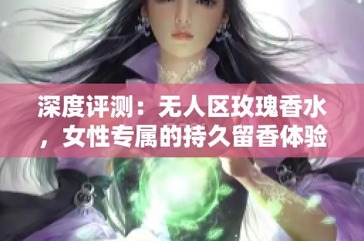 深度评测：无人区玫瑰香水，女性专属的持久留香体验