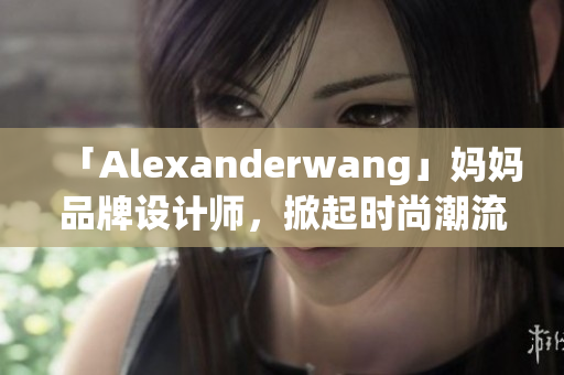 「Alexanderwang」妈妈品牌设计师，掀起时尚潮流