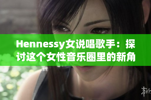 Hennessy女说唱歌手：探讨这个女性音乐圈里的新角色