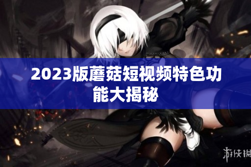 2023版蘑菇短视频特色功能大揭秘