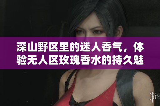 深山野区里的迷人香气，体验无人区玫瑰香水的持久魅力