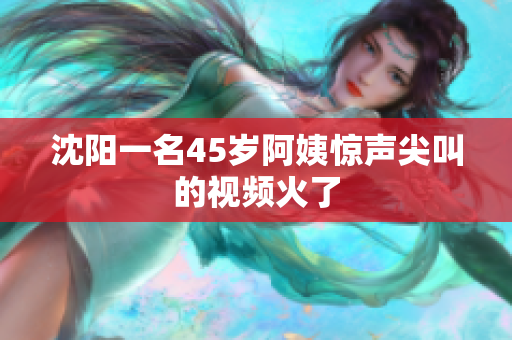 沈阳一名45岁阿姨惊声尖叫的视频火了