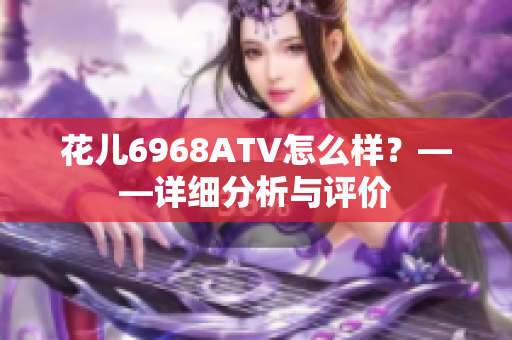 花儿6968ATV怎么样？——详细分析与评价
