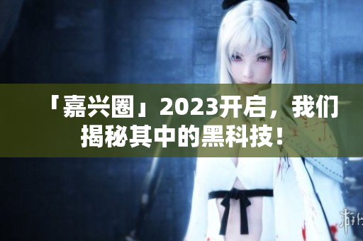 「嘉兴圈」2023开启，我们揭秘其中的黑科技！