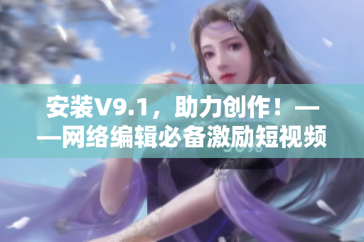 安装V9.1，助力创作！——网络编辑必备激励短视频素材推荐