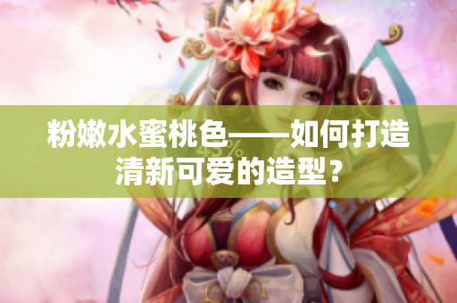 粉嫩水蜜桃色——如何打造清新可爱的造型？