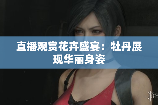 直播观赏花卉盛宴：牡丹展现华丽身姿