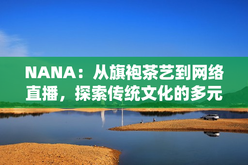 NANA：从旗袍茶艺到网络直播，探索传统文化的多元化表达