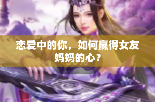 恋爱中的你，如何赢得女友妈妈的心？