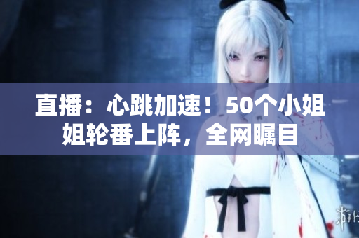 直播：心跳加速！50个小姐姐轮番上阵，全网瞩目