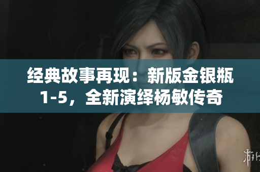 经典故事再现：新版金银瓶1-5，全新演绎杨敏传奇