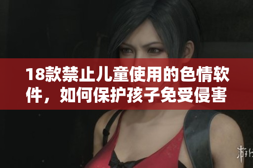 18款禁止儿童使用的色情软件，如何保护孩子免受侵害？