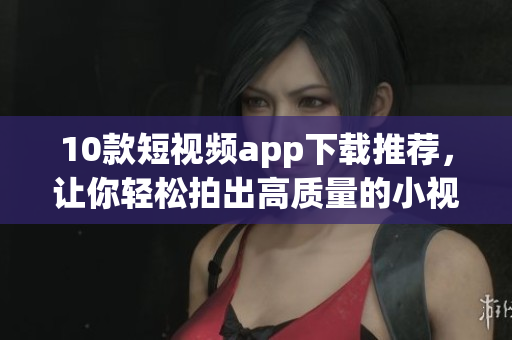 10款短视频app下载推荐，让你轻松拍出高质量的小视频！