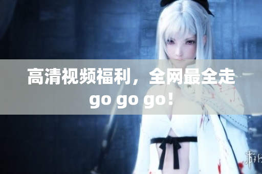 高清视频福利，全网最全走go go go！