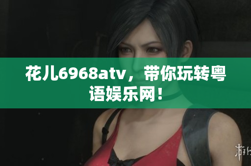 花儿6968atv，带你玩转粤语娱乐网！