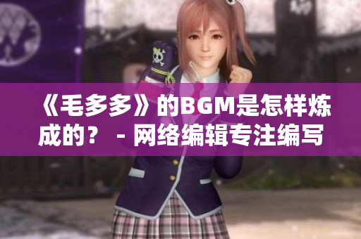 《毛多多》的BGM是怎样炼成的？ - 网络编辑专注编写网络相关文章