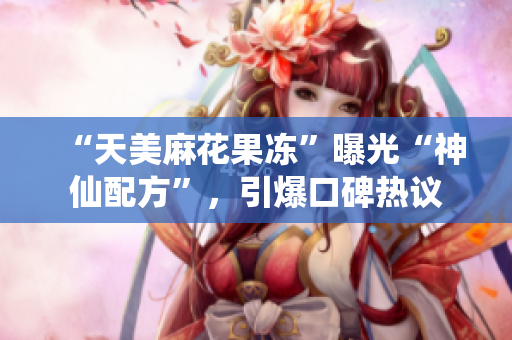 “天美麻花果冻”曝光“神仙配方”，引爆口碑热议