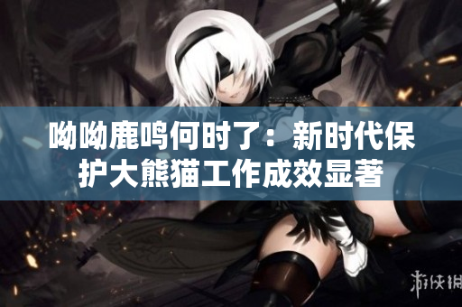 呦呦鹿鸣何时了：新时代保护大熊猫工作成效显著