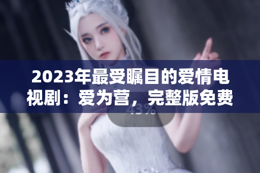 2023年最受瞩目的爱情电视剧：爱为营，完整版免费在线观看