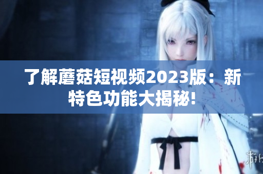 了解蘑菇短视频2023版：新特色功能大揭秘!